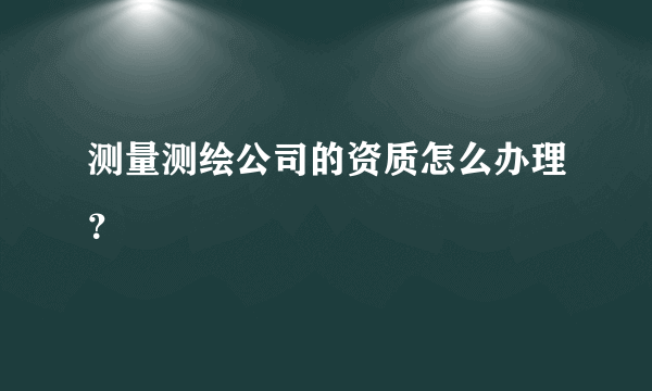 测量测绘公司的资质怎么办理？