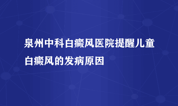 泉州中科白癜风医院提醒儿童白癜风的发病原因