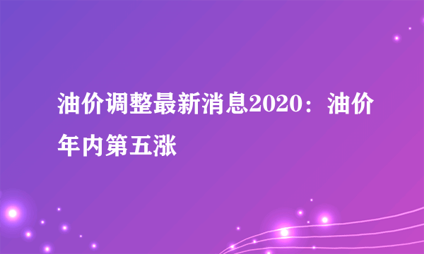 油价调整最新消息2020：油价年内第五涨