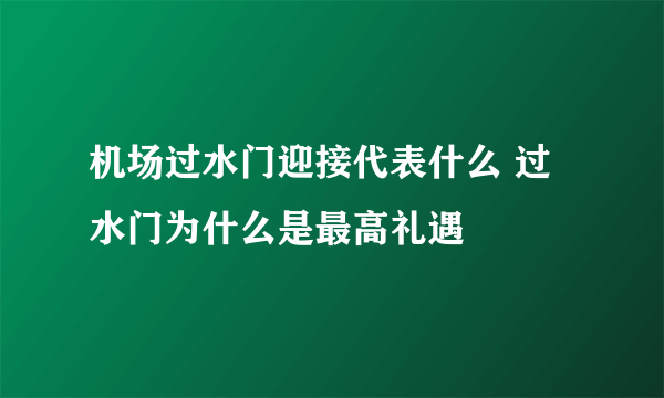 机场过水门迎接代表什么 过水门为什么是最高礼遇