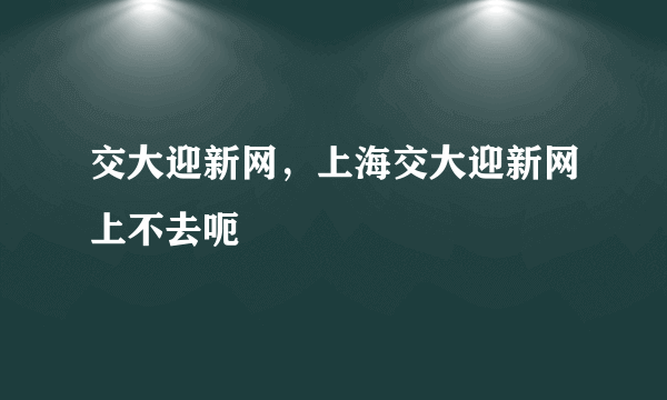 交大迎新网，上海交大迎新网上不去呃