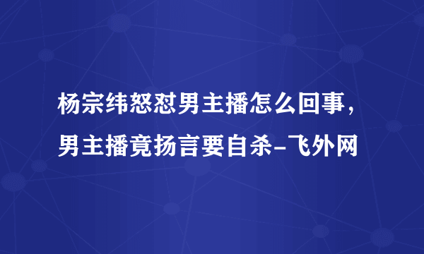 杨宗纬怒怼男主播怎么回事，男主播竟扬言要自杀-飞外网