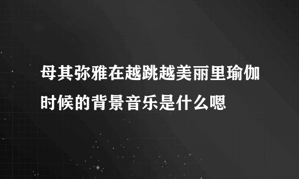 母其弥雅在越跳越美丽里瑜伽时候的背景音乐是什么嗯