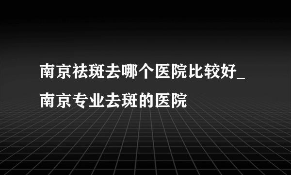 南京祛斑去哪个医院比较好_南京专业去斑的医院