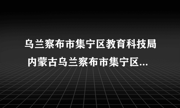 乌兰察布市集宁区教育科技局 内蒙古乌兰察布市集宁区教育局官网