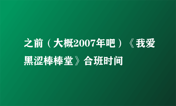 之前（大概2007年吧）《我爱黑涩棒棒堂》合班时间