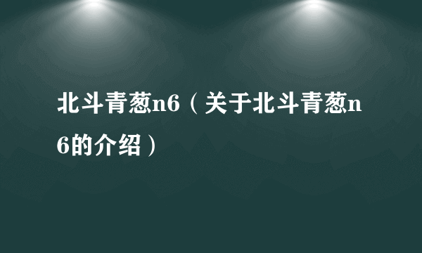 北斗青葱n6（关于北斗青葱n6的介绍）