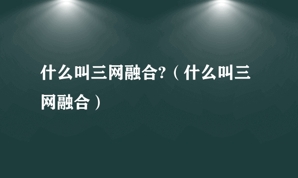 什么叫三网融合?（什么叫三网融合）