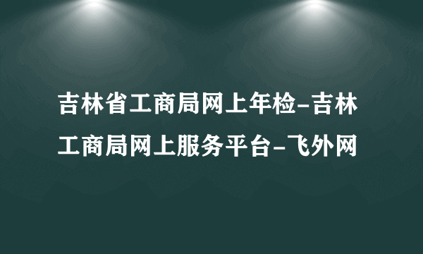 吉林省工商局网上年检-吉林工商局网上服务平台-飞外网