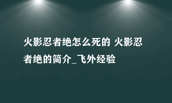 火影忍者绝怎么死的 火影忍者绝的简介_飞外经验