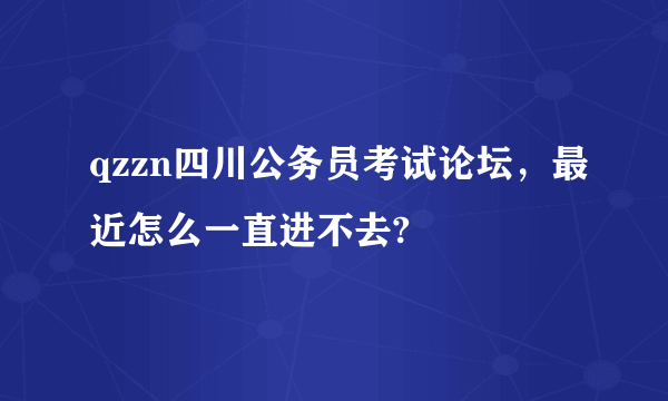 qzzn四川公务员考试论坛，最近怎么一直进不去?