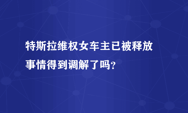 特斯拉维权女车主已被释放 事情得到调解了吗？