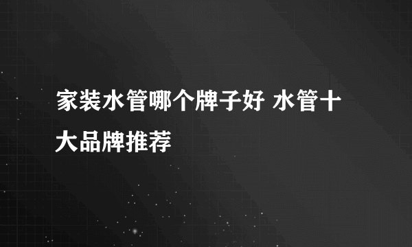 家装水管哪个牌子好 水管十大品牌推荐