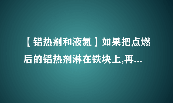 【铝热剂和液氮】如果把点燃后的铝热剂淋在铁块上,再马上...