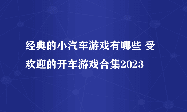 经典的小汽车游戏有哪些 受欢迎的开车游戏合集2023