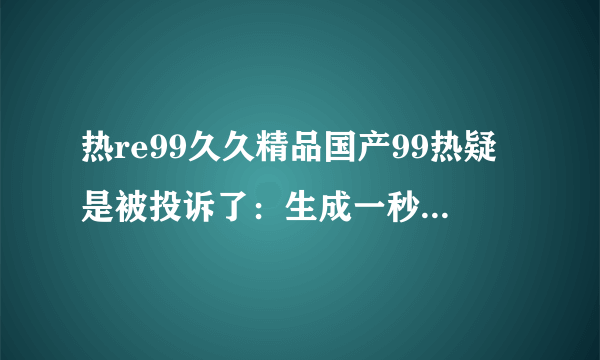 热re99久久精品国产99热疑是被投诉了：生成一秒钟的现代电影