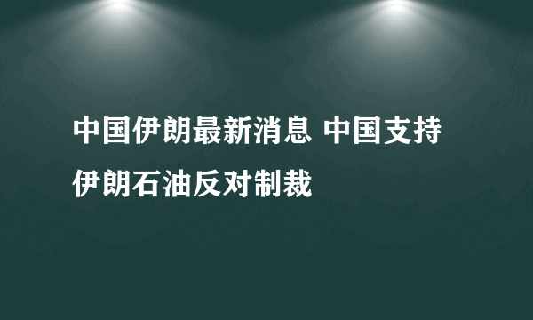 中国伊朗最新消息 中国支持伊朗石油反对制裁