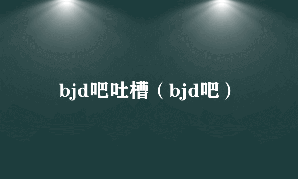 bjd吧吐槽（bjd吧）