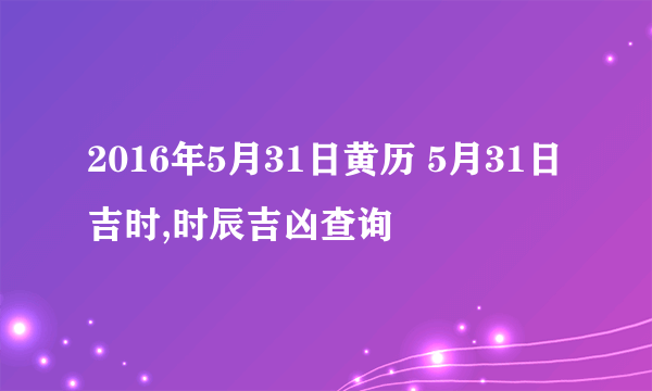 2016年5月31日黄历 5月31日吉时,时辰吉凶查询