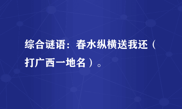 综合谜语：春水纵横送我还（打广西一地名）。