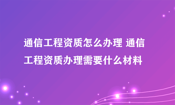 通信工程资质怎么办理 通信工程资质办理需要什么材料