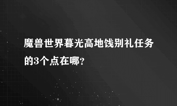 魔兽世界暮光高地饯别礼任务的3个点在哪？