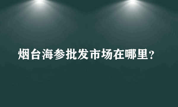 烟台海参批发市场在哪里？