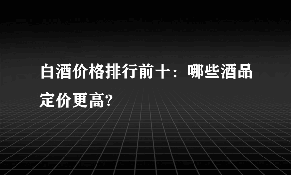 白酒价格排行前十：哪些酒品定价更高?