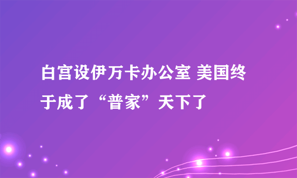 白宫设伊万卡办公室 美国终于成了“普家”天下了