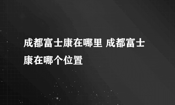 成都富士康在哪里 成都富士康在哪个位置