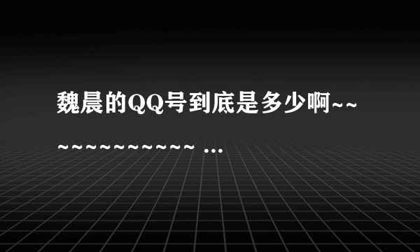 魏晨的QQ号到底是多少啊~~~~~~~~~~~~ 告诉我吧~~~~