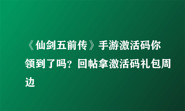 《仙剑五前传》手游激活码你领到了吗？回帖拿激活码礼包周边