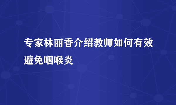 专家林丽香介绍教师如何有效避免咽喉炎