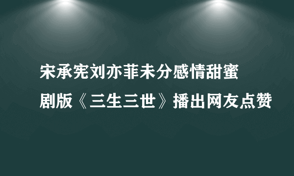 宋承宪刘亦菲未分感情甜蜜 剧版《三生三世》播出网友点赞