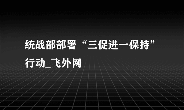 统战部部署“三促进一保持”行动_飞外网