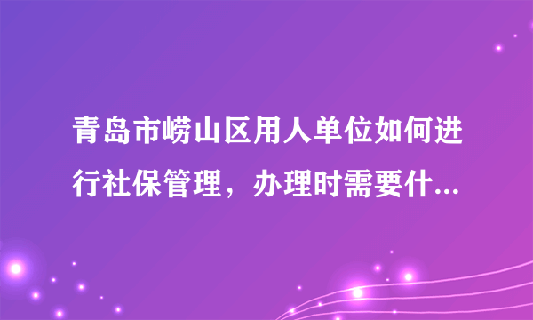 青岛市崂山区用人单位如何进行社保管理，办理时需要什么手续，网签又是怎么回事呀，急。。。