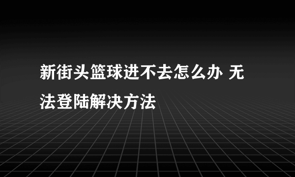 新街头篮球进不去怎么办 无法登陆解决方法