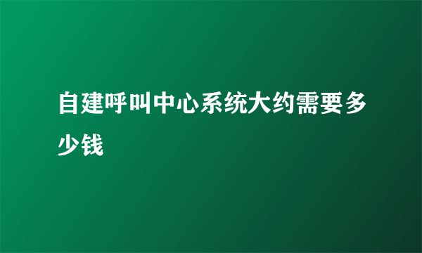 自建呼叫中心系统大约需要多少钱