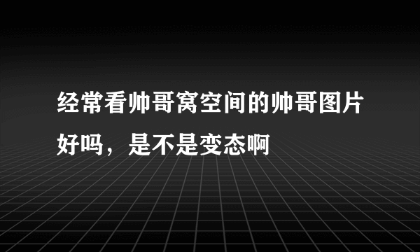 经常看帅哥窝空间的帅哥图片好吗，是不是变态啊