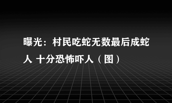 曝光：村民吃蛇无数最后成蛇人 十分恐怖吓人（图）