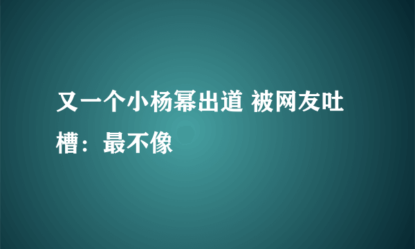 又一个小杨幂出道 被网友吐槽：最不像