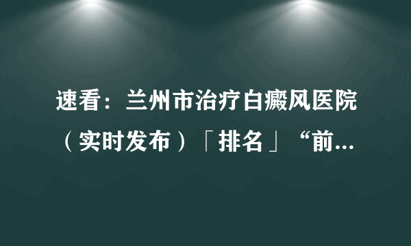 速看：兰州市治疗白癜风医院（实时发布）「排名」“前四”公开_兰州白癜风医院