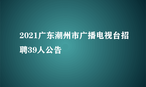 2021广东潮州市广播电视台招聘39人公告