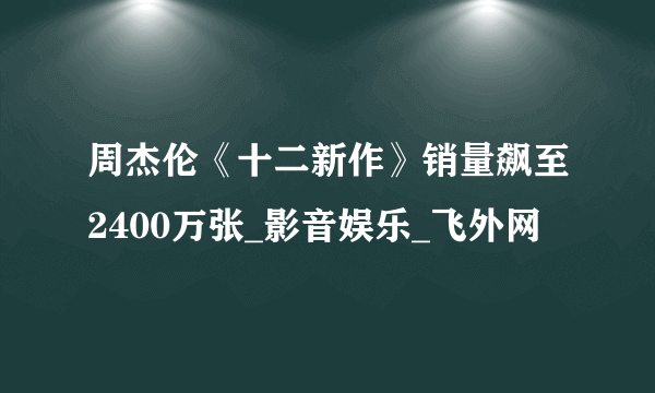 周杰伦《十二新作》销量飙至2400万张_影音娱乐_飞外网