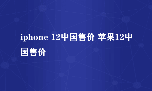 iphone 12中国售价 苹果12中国售价