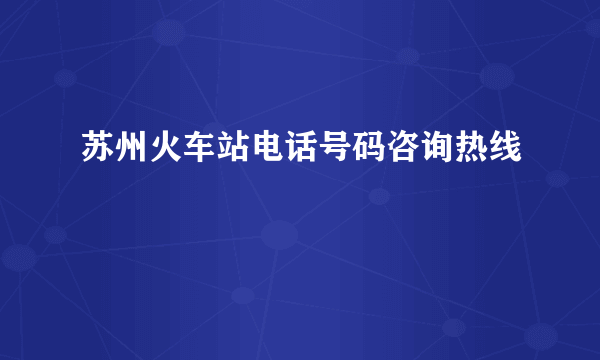 苏州火车站电话号码咨询热线