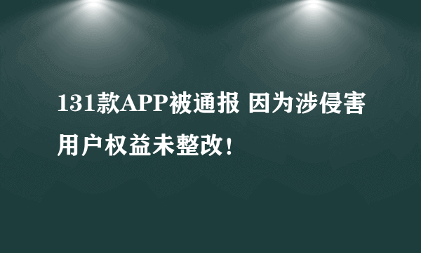 131款APP被通报 因为涉侵害用户权益未整改！