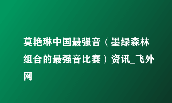 莫艳琳中国最强音（墨绿森林组合的最强音比赛）资讯_飞外网