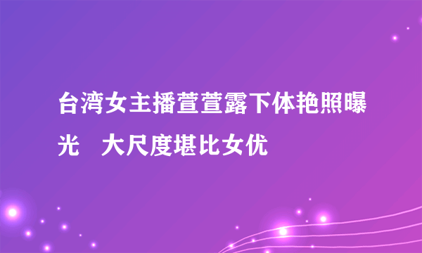 台湾女主播萱萱露下体艳照曝光   大尺度堪比女优