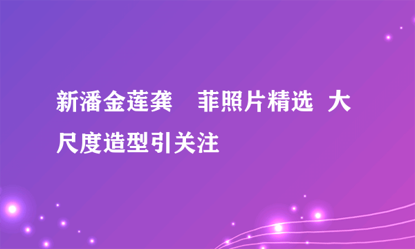 新潘金莲龚玥菲照片精选  大尺度造型引关注